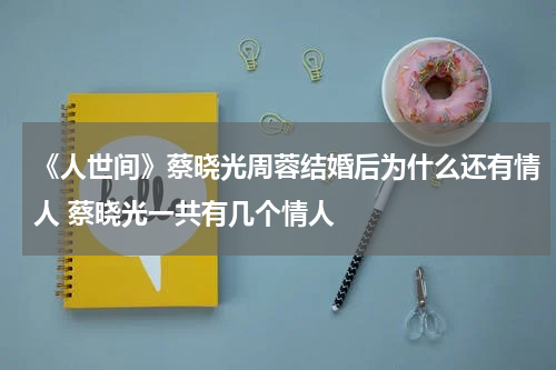 《人世间》蔡晓光周蓉结婚后为什么还有情人 蔡晓光一共有几个情人
