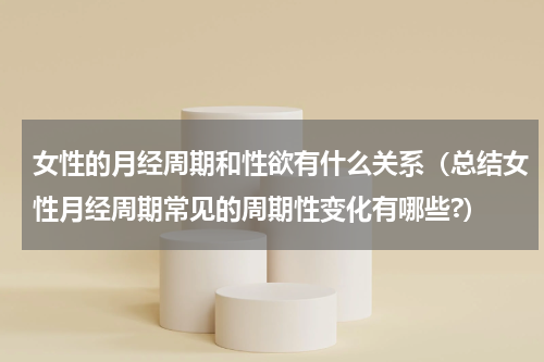 女性的月经周期和性欲有什么关系（总结女性月经周期常见的周期性变化有哪些?）
