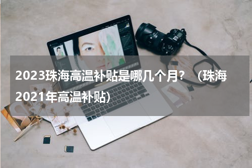 2023珠海高温补贴是哪几个月？（珠海2021年高温补贴）