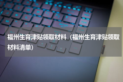 福州生育津贴领取材料（福州生育津贴领取材料清单）