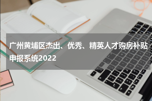 广州黄埔区杰出、优秀、精英人才购房补贴申报系统2022