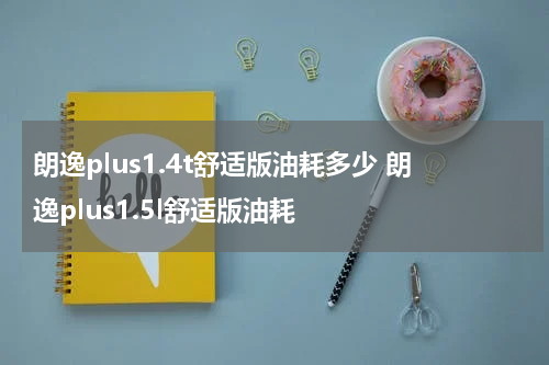 朗逸plus1.4t舒适版油耗多少 朗逸plus1.5l舒适版油耗