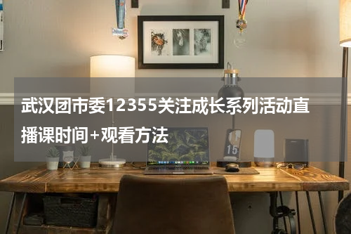 武汉团市委12355关注成长系列活动直播课时间+观看方法