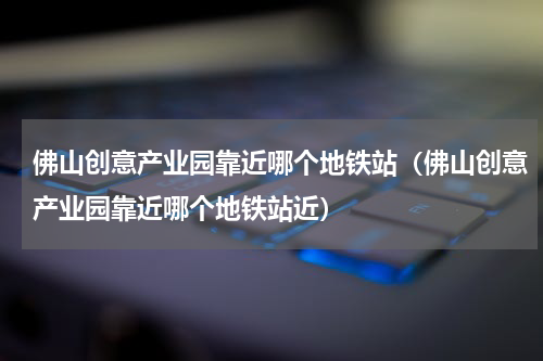 佛山创意产业园靠近哪个地铁站（佛山创意产业园靠近哪个地铁站近）