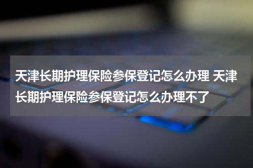 天津长期护理保险参保登记怎么办理 天津长期护理保险参保登记怎么办理不了