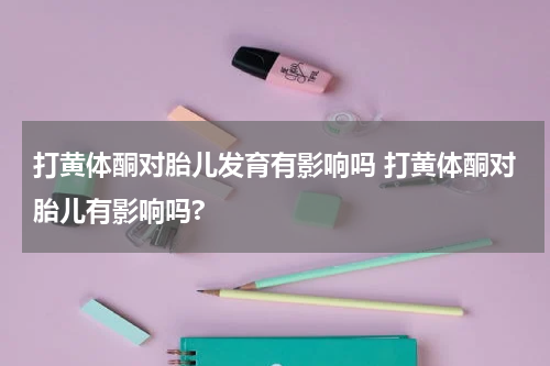 打黄体酮对胎儿发育有影响吗 打黄体酮对胎儿有影响吗?