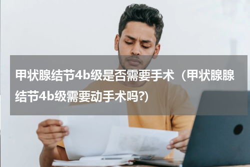 甲状腺结节4b级是否需要手术（甲状腺腺结节4b级需要动手术吗?）