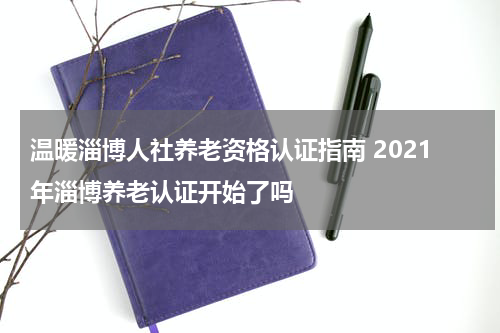 温暖淄博人社养老资格认证指南 2021年淄博养老认证开始了吗
