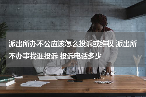 派出所办不公应该怎么投诉或维权 派出所不办事找谁投诉 投诉电话多少