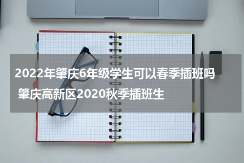 2022年肇庆6年级学生可以春季插班吗 肇庆高新区2020秋季插班生