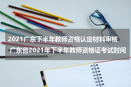 2021广东下半年教师资格认定材料审核 广东省2021年下半年教师资格证考试时间