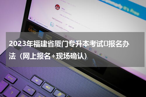 2023年福建省厦门专升本考试​报名办法（网上报名+现场确认）