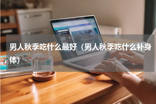 男人秋季吃什么最好（男人秋季吃什么补身体）