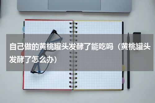 自己做的黄桃罐头发酵了能吃吗（黄桃罐头发酵了怎么办）