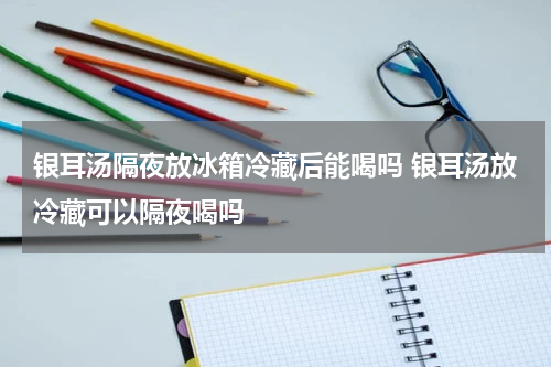 银耳汤隔夜放冰箱冷藏后能喝吗 银耳汤放冷藏可以隔夜喝吗