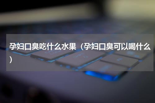 孕妇口臭吃什么水果（孕妇口臭可以喝什么）