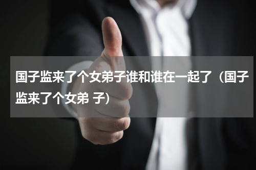 国子监来了个女弟子谁和谁在一起了（国子监来了个女弟 子）