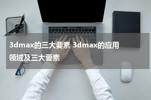 3dmax的三大要素 3dmax的应用领域及三大要素