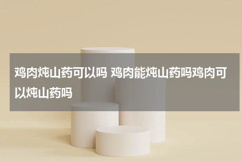 鸡肉炖山药可以吗 鸡肉能炖山药吗鸡肉可以炖山药吗