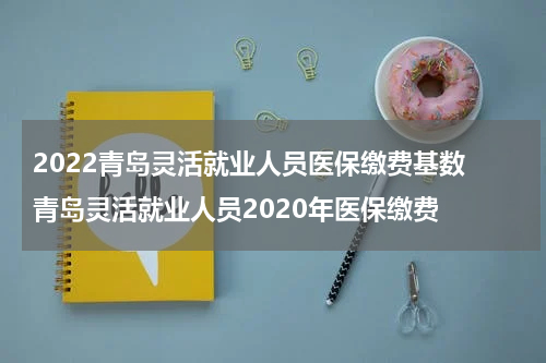 2022青岛灵活就业人员医保缴费基数 青岛灵活就业人员2020年医保缴费