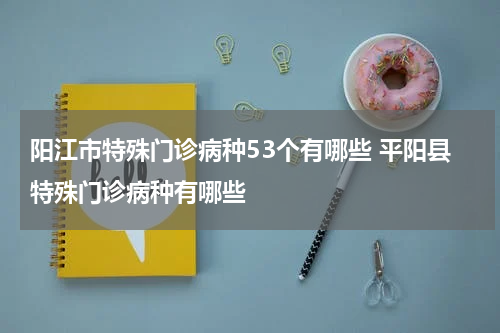 阳江市特殊门诊病种53个有哪些 平阳县特殊门诊病种有哪些