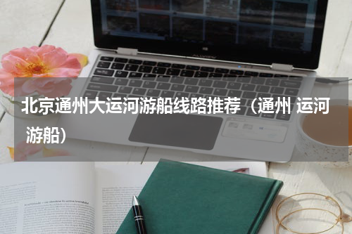 北京通州大运河游船线路推荐（通州 运河 游船）