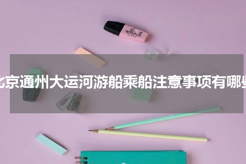 北京通州大运河游船乘船注意事项有哪些