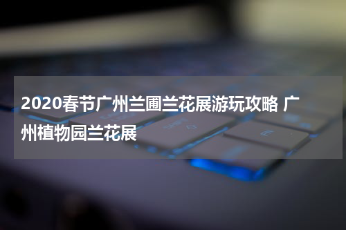 2020春节广州兰圃兰花展游玩攻略 广州植物园兰花展