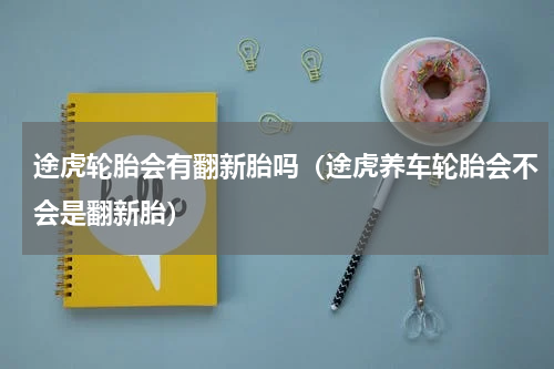途虎轮胎会有翻新胎吗（途虎养车轮胎会不会是翻新胎）