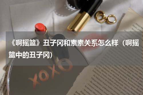 《啊摇篮》丑子冈和素素关系怎么样（啊摇篮中的丑子冈）