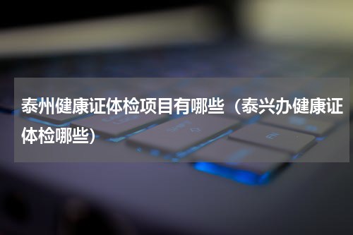 泰州健康证体检项目有哪些（泰兴办健康证体检哪些）