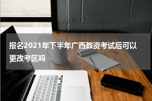 报名2021年下半年广西教资考试后可以更改考区吗