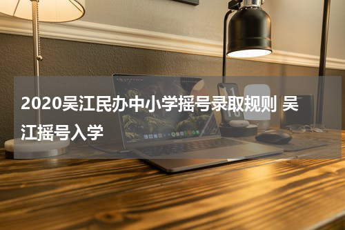 2020吴江民办中小学摇号录取规则 吴江摇号入学