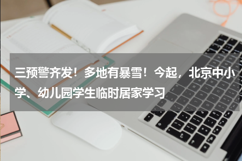 三预警齐发！多地有暴雪！今起，北京中小学、幼儿园学生临时居家学习