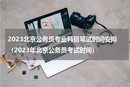 2023北京公务员专业科目笔试时间安排（2023年北京公务员考试时间）