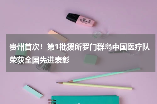 贵州首次！第1批援所罗门群岛中国医疗队荣获全国先进表彰