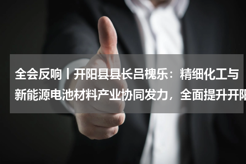 全会反响丨开阳县县长吕槐乐：精细化工与新能源电池材料产业协同发力，全面提升开阳工业能级
