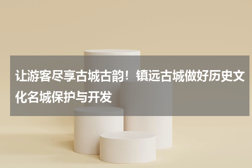 让游客尽享古城古韵！镇远古城做好历史文化名城保护与开发