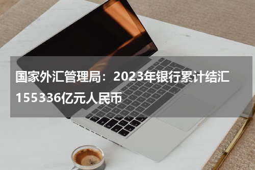 国家外汇管理局：2023年银行累计结汇155336亿元人民币