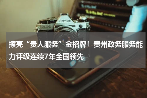 擦亮“贵人服务”金招牌！贵州政务服务能力评级连续7年全国领先