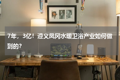7年，3亿！遵义凤冈水暖卫浴产业如何做到的？