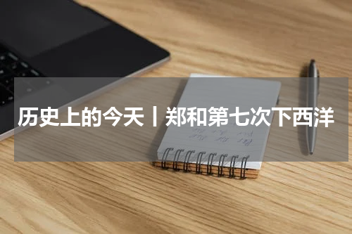 历史上的今天丨郑和第七次下西洋