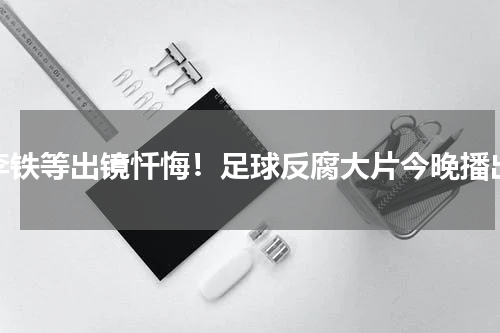 李铁等出镜忏悔！足球反腐大片今晚播出
