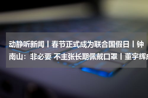 动静听新闻丨春节正式成为联合国假日丨钟南山：非必要 不主张长期佩戴口罩丨董宇辉成立新公司 丨以军称将完全控制加沙地带北部