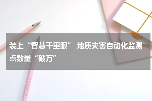 装上“智慧千里眼” 地质灾害自动化监测点数量“破万”