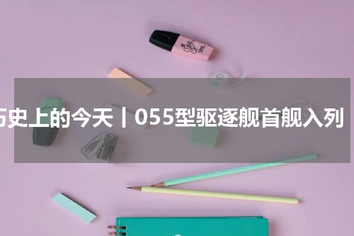历史上的今天丨055型驱逐舰首舰入列