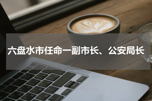 六盘水市任命一副市长、公安局长