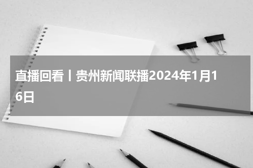 直播回看丨贵州新闻联播2024年1月16日