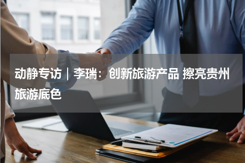 动静专访｜李瑞：创新旅游产品 擦亮贵州旅游底色