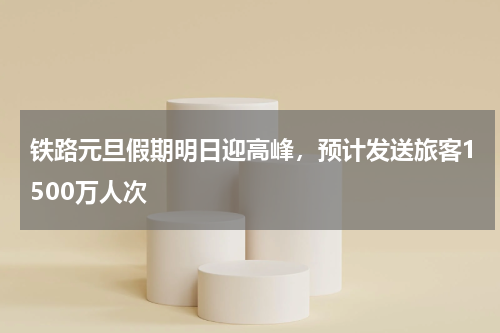 铁路元旦假期明日迎高峰，预计发送旅客1500万人次